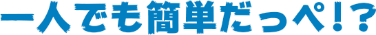 一人でも簡単だっぺ！？